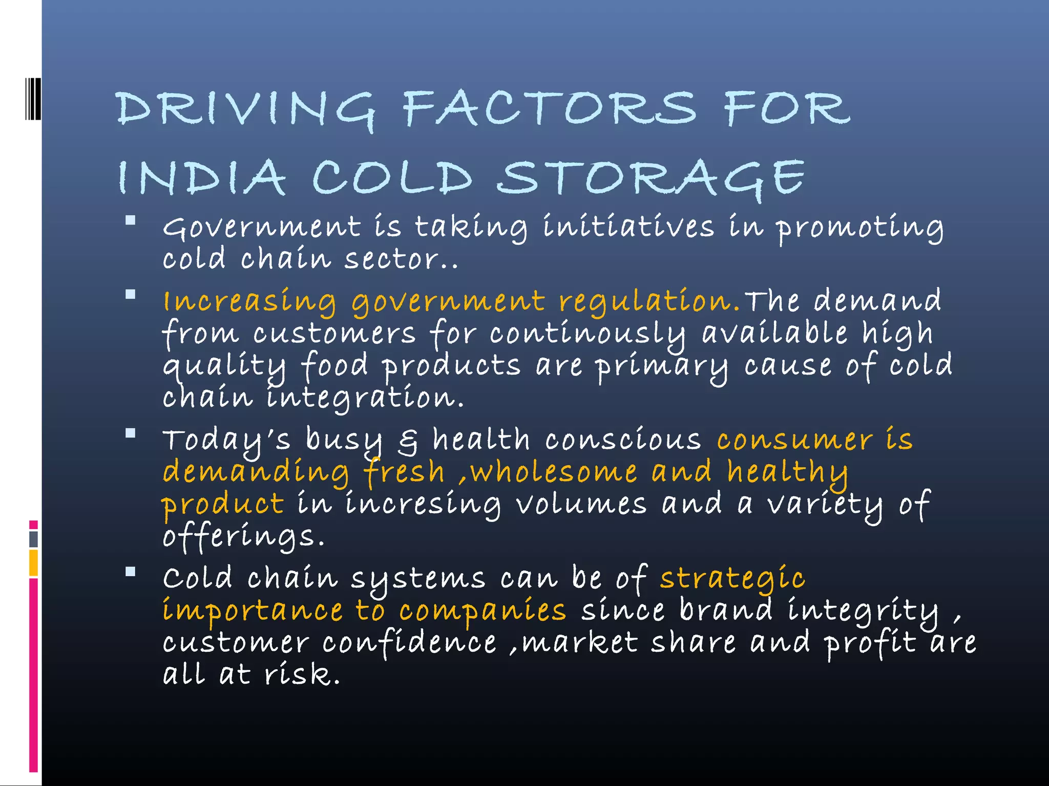 DRIVING FACTORS FOR
INDIA COLD STORAGE
 Government is taking initiatives in promoting
cold chain sector..
 Increasing government regulation.The demand
from customers for continously available high
quality food products are primary cause of cold
chain integration.
 Today’s busy & health conscious consumer is
demanding fresh ,wholesome and healthy
product in incresing volumes and a variety of
offerings.
 Cold chain systems can be of strategic
importance to companies since brand integrity ,
customer confidence ,market share and profit are
all at risk.
 