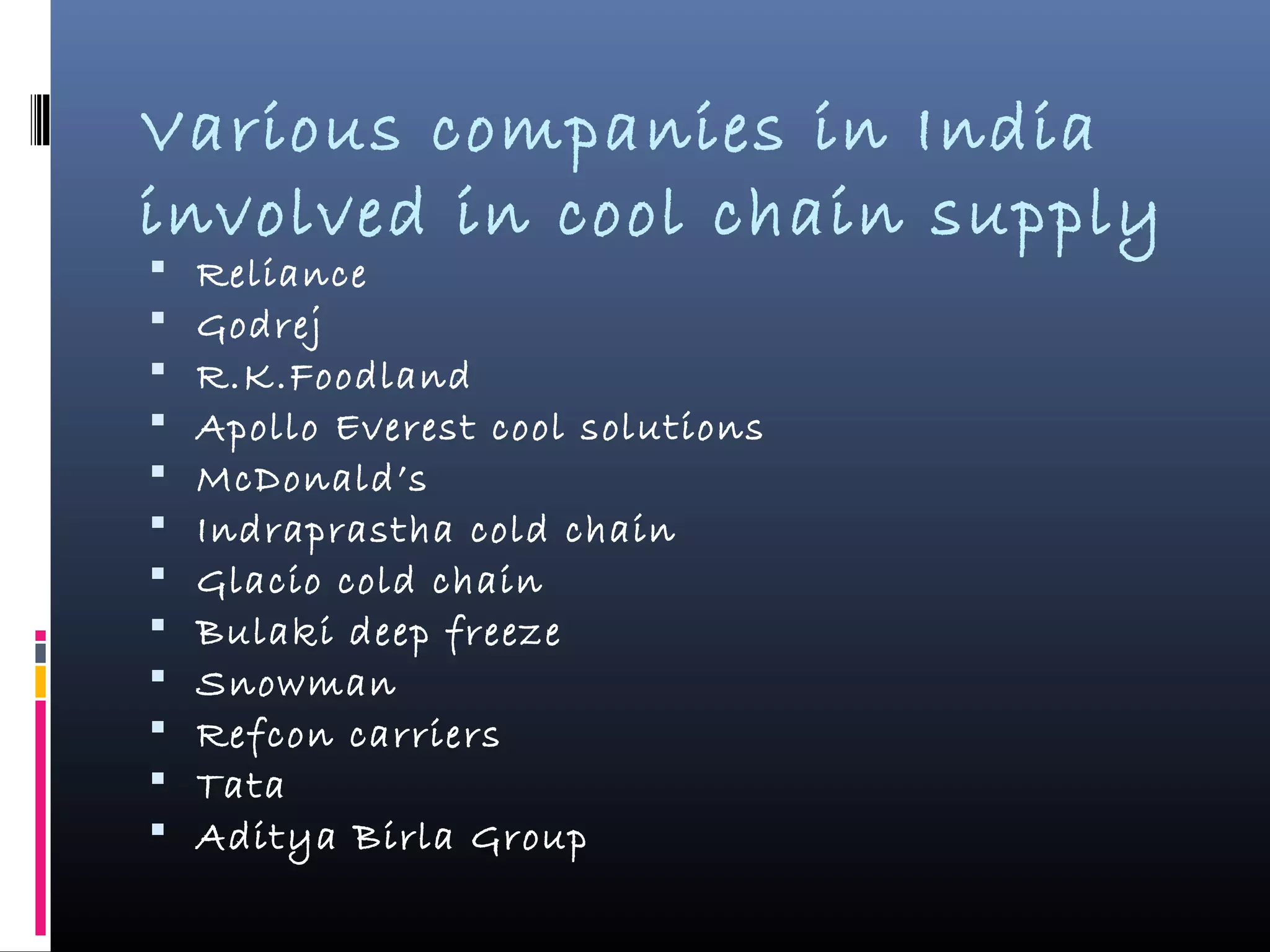 Various companies in India
involved in cool chain supply
 Reliance
 Godrej
 R.K.Foodland
 Apollo Everest cool solutions
 McDonald’s
 Indraprastha cold chain
 Glacio cold chain
 Bulaki deep freeze
 Snowman
 Refcon carriers
 Tata
 Aditya Birla Group
 