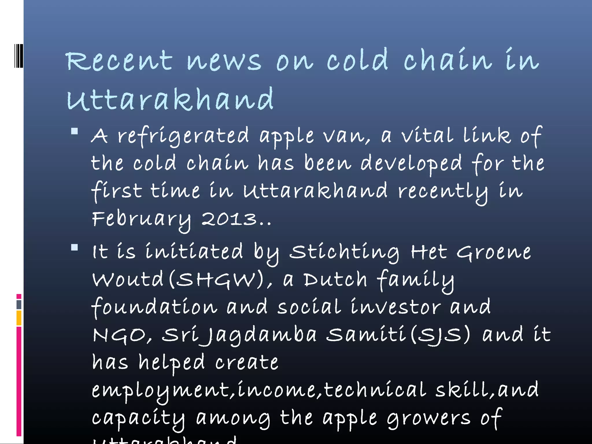 Recent news on cold chain in
Uttarakhand
 A refrigerated apple van, a vital link of
the cold chain has been developed for the
first time in Uttarakhand recently in
February 2013..
 It is initiated by Stichting Het Groene
Woutd(SHGW), a Dutch family
foundation and social investor and
NGO, Sri Jagdamba Samiti(SJS) and it
has helped create
employment,income,technical skill,and
capacity among the apple growers of
 
