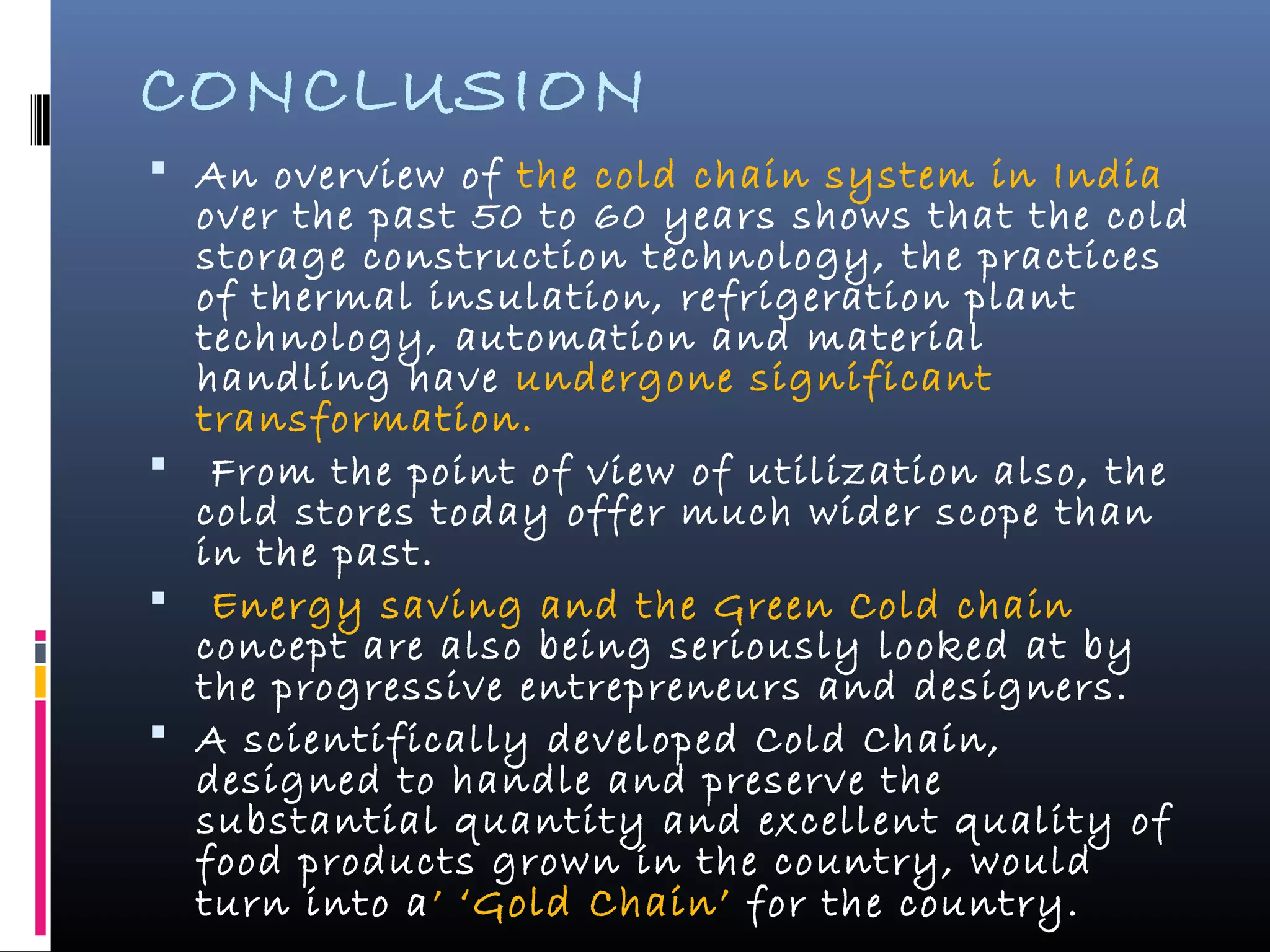 CONCLUSION
 An overview of the cold chain system in India
over the past 50 to 60 years shows that the cold
storage construction technology, the practices
of thermal insulation, refrigeration plant
technology, automation and material
handling have undergone significant
transformation.
 From the point of view of utilization also, the
cold stores today offer much wider scope than
in the past.
 Energy saving and the Green Cold chain
concept are also being seriously looked at by
the progressive entrepreneurs and designers.
 A scientifically developed Cold Chain,
designed to handle and preserve the
substantial quantity and excellent quality of
food products grown in the country, would
turn into a’ ‘Gold Chain’ for the country.
 