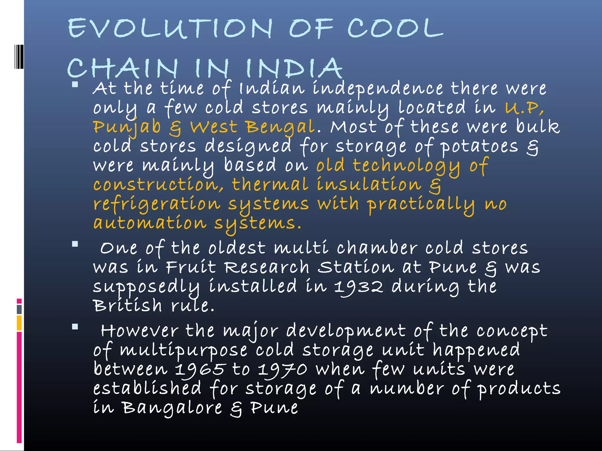 EVOLUTION OF COOL
CHAIN IN INDIA At the time of Indian independence there were
only a few cold stores mainly located in U.P,
Punjab & West Bengal. Most of these were bulk
cold stores designed for storage of potatoes &
were mainly based on old technology of
construction, thermal insulation &
refrigeration systems with practically no
automation systems.
 One of the oldest multi chamber cold stores
was in Fruit Research Station at Pune & was
supposedly installed in 1932 during the
British rule.
 However the major development of the concept
of multipurpose cold storage unit happened
between 1965 to 1970 when few units were
established for storage of a number of products
in Bangalore & Pune
 