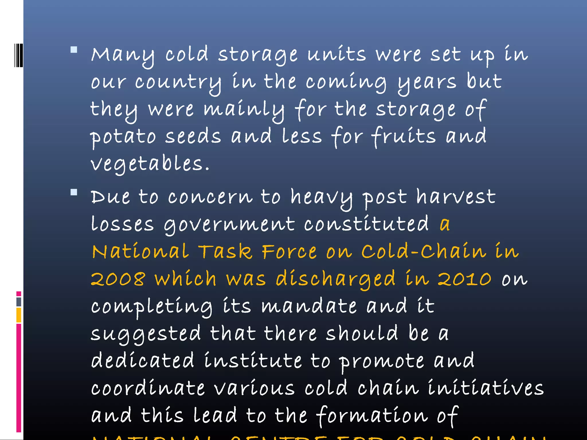  Many cold storage units were set up in
our country in the coming years but
they were mainly for the storage of
potato seeds and less for fruits and
vegetables.
 Due to concern to heavy post harvest
losses government constituted a
National Task Force on Cold-Chain in
2008 which was discharged in 2010 on
completing its mandate and it
suggested that there should be a
dedicated institute to promote and
coordinate various cold chain initiatives
and this lead to the formation of
 