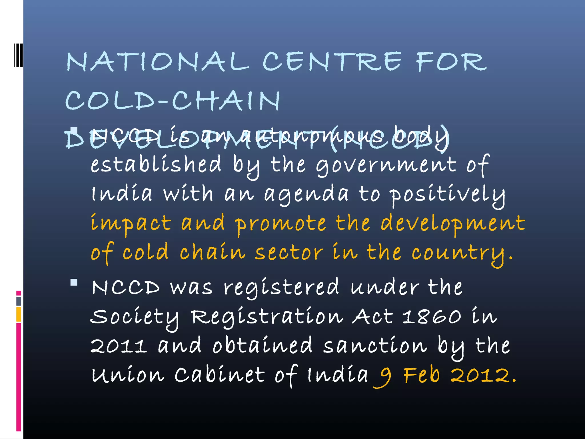 NATIONAL CENTRE FOR
COLD-CHAIN
DEVELOPMENT(NCCD) NCCD is an autonomous body
established by the government of
India with an agenda to positively
impact and promote the development
of cold chain sector in the country.
 NCCD was registered under the
Society Registration Act 1860 in
2011 and obtained sanction by the
Union Cabinet of India 9 Feb 2012.
 