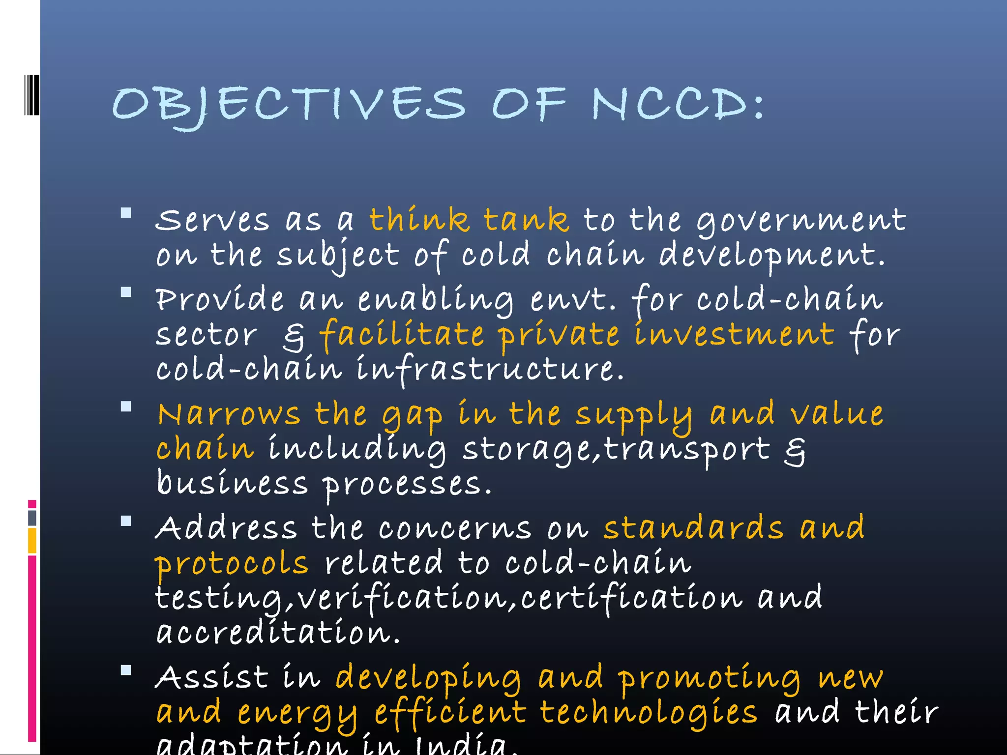 OBJECTIVES OF NCCD:
 Serves as a think tank to the government
on the subject of cold chain development.
 Provide an enabling envt. for cold-chain
sector & facilitate private investment for
cold-chain infrastructure.
 Narrows the gap in the supply and value
chain including storage,transport &
business processes.
 Address the concerns on standards and
protocols related to cold-chain
testing,verification,certification and
accreditation.
 Assist in developing and promoting new
and energy efficient technologies and their
 