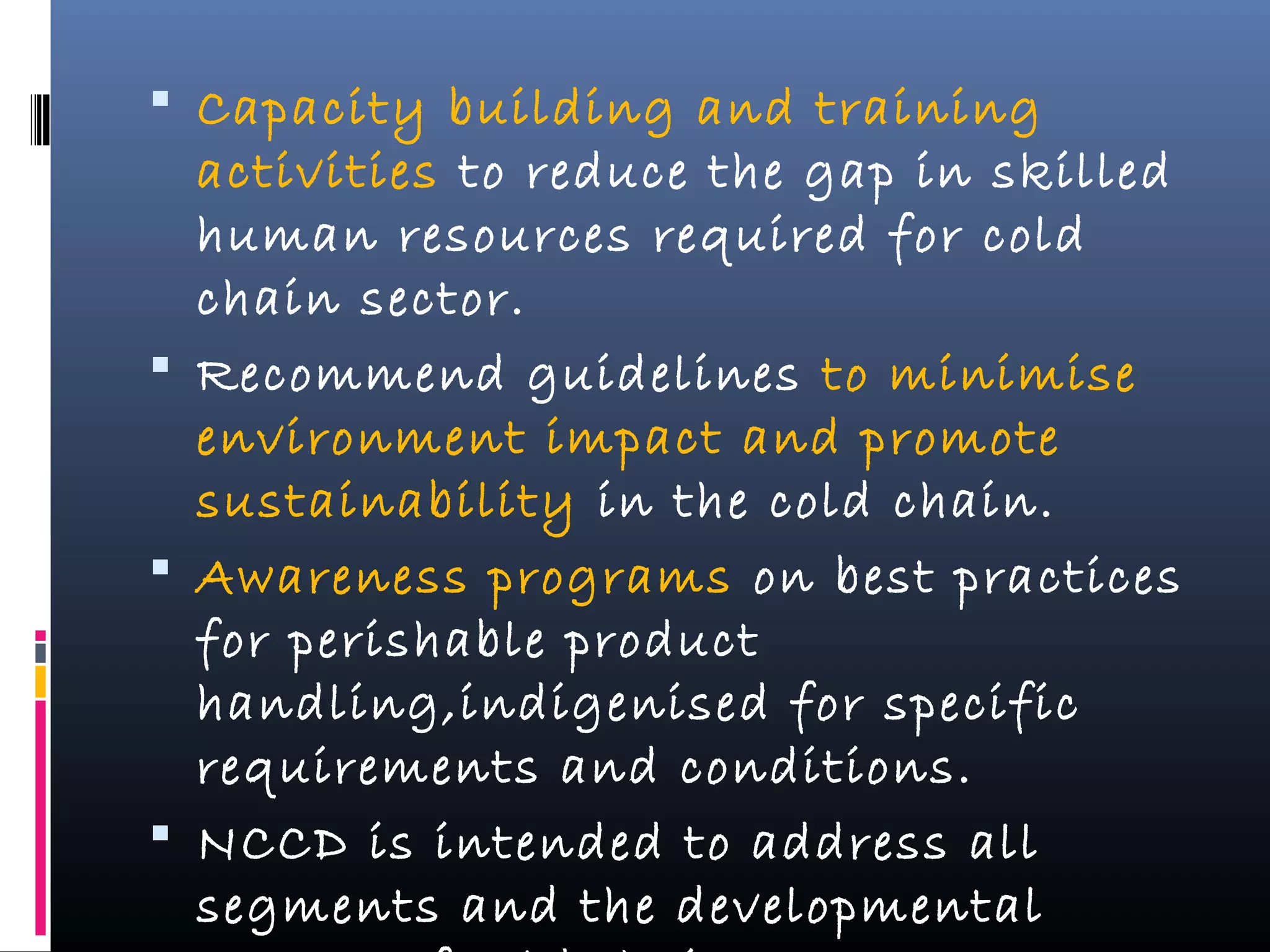  Capacity building and training
activities to reduce the gap in skilled
human resources required for cold
chain sector.
 Recommend guidelines to minimise
environment impact and promote
sustainability in the cold chain.
 Awareness programs on best practices
for perishable product
handling,indigenised for specific
requirements and conditions.
 NCCD is intended to address all
segments and the developmental
 