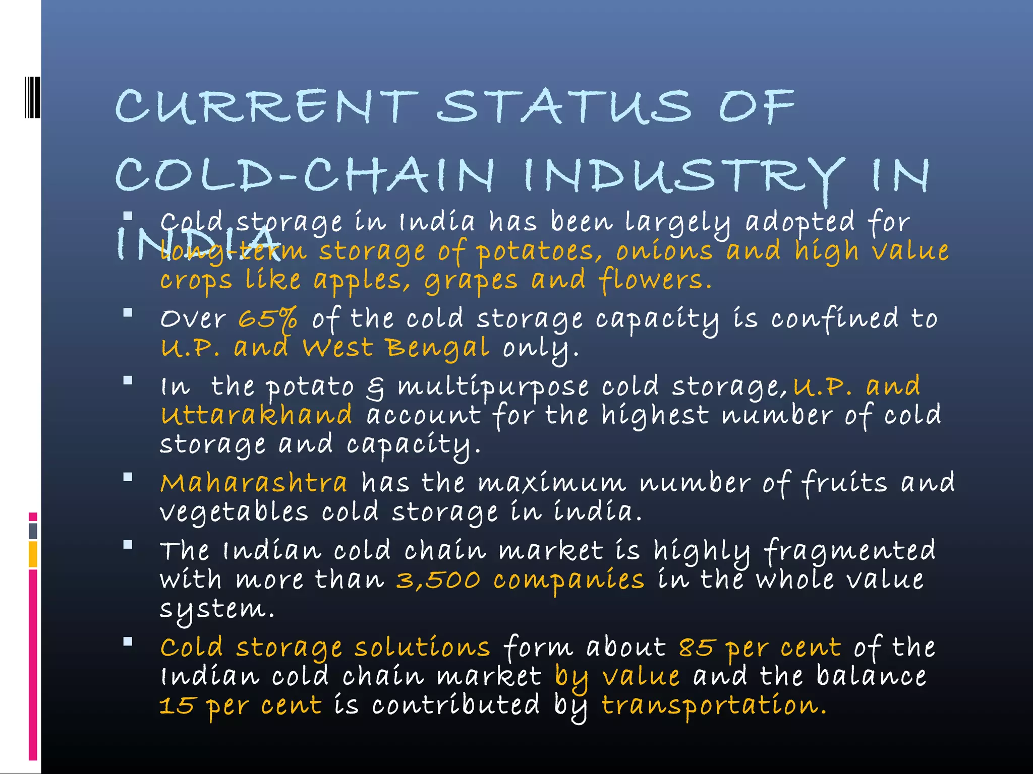 CURRENT STATUS OF
COLD-CHAIN INDUSTRY IN
INDIA
 Cold storage in India has been largely adopted for
long-term storage of potatoes, onions and high value
crops like apples, grapes and flowers.
 Over 65% of the cold storage capacity is confined to
U.P. and West Bengal only.
 In the potato & multipurpose cold storage,U.P. and
Uttarakhand account for the highest number of cold
storage and capacity.
 Maharashtra has the maximum number of fruits and
vegetables cold storage in india.
 The Indian cold chain market is highly fragmented
with more than 3,500 companies in the whole value
system.
 Cold storage solutions form about 85 per cent of the
Indian cold chain market by value and the balance
15 per cent is contributed by transportation.
 