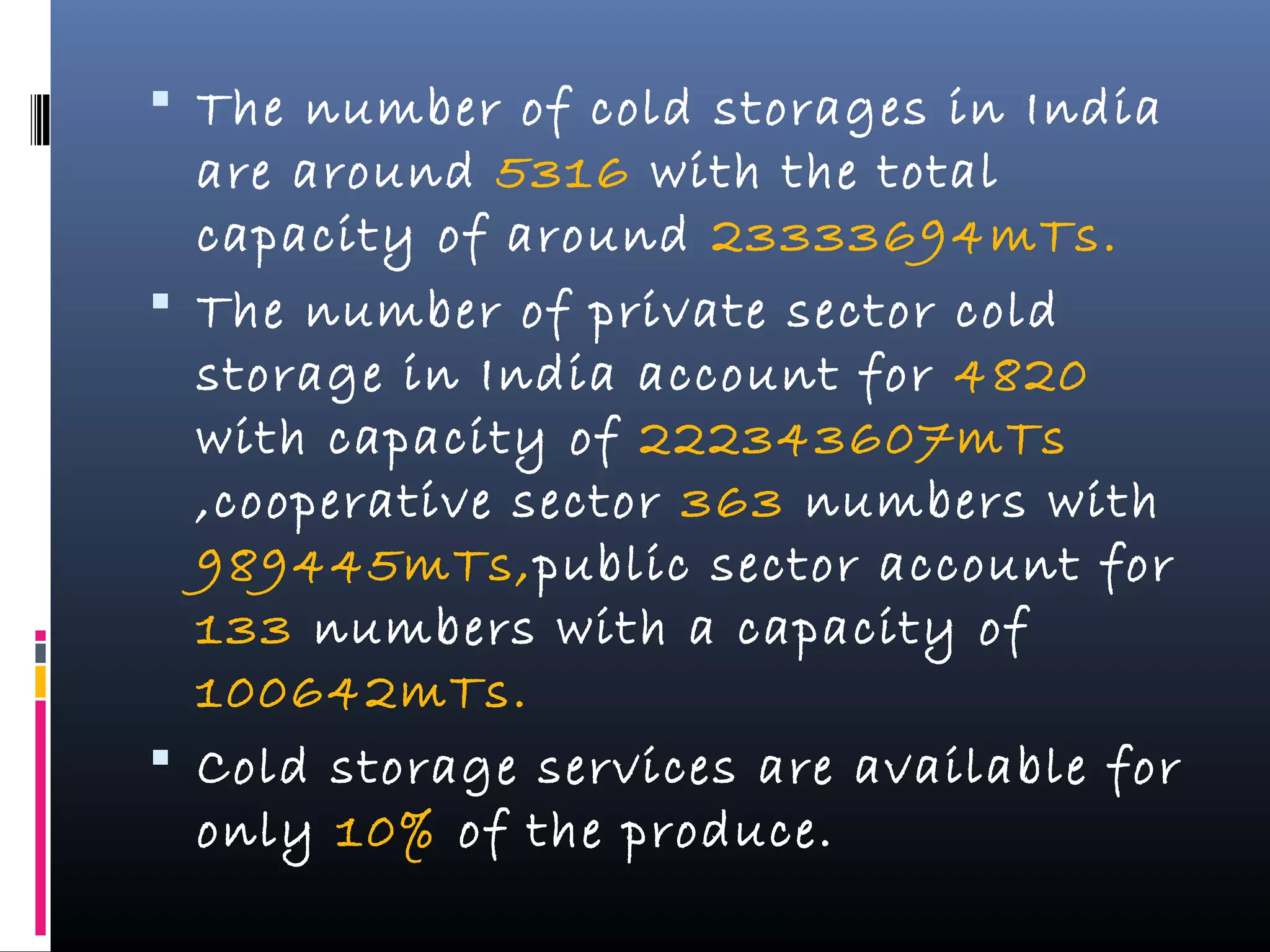  The number of cold storages in India
are around 5316 with the total
capacity of around 23333694mTs.
 The number of private sector cold
storage in India account for 4820
with capacity of 222343607mTs
,cooperative sector 363 numbers with
989445mTs,public sector account for
133 numbers with a capacity of
100642mTs.
 Cold storage services are available for
only 10% of the produce.
 