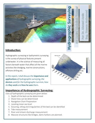 Introduction:
Hydrographic surveying or bathymetric surveying
is the survey of physical features present
underwater. It is the science of measuring all
factors beneath water that affect all the marine
activities like dredging, marine constructions,
offshore drilling etc.
In this report, I shall discuss the importance and
applications of hydrographic surveying, the
devices used for the hydrographic survivor, how
do they work and how he uses them.
Importance of Hydrographic Surveying:
Uses of hydrographic surveying are given below:
1. Depth of the bed can be determined
2. Shore lines can be determined
3. Navigation Chart Preparation
4. Locating mean sea level
5. Scouring, silting and irregularities of the bed can be identified
6. Tide measurement
7. River and stream discharge measurement
8. Massive structures like bridges, dams harbors are planned.
HydrographicSurveying
 