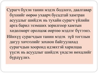 Сурагч бүхэн танин мэдэх бодлого, даалгавар
бүхнийг өөрөө ухаарч бусадтай хамтран
асуудлыг шийдэх нь тухайн сурагч үйлийн
арга барил эзэмших зорилгоор хамтын
хөдөлмөрт оролцож өөртөө мэдлэг бүтээнэ.
Ийнхүү сурагчдын танин мэдэх зүй тогтлын
дагуу хичээлийг зохион байгуулахад
сурагчдын хооронд идэвхтэй харилцаа
үүсэх нь асуудлыг шийдэх үндсэн нөхцлийг
бүрдүүлнэ.
 