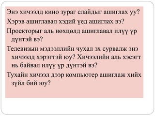 Энэ хичээлд кино зураг слайдыг ашиглах уу?
Хэрэв ашиглавал хэдий үед ашиглах вэ?
Проекторыг аль нөхцөлд ашиглавал илүү үр
дүнтэй вэ?
Телевизын мэдээллийн чухал эх сурвалж энэ
хичээлд хэрэгтэй юу? Хичээлийн аль хэсэгт
нь байвал илүү үр дүнтэй вэ?
Тухайн хичээл дээр компьютер ашиглаж хийх
зүйл бий юу?
 