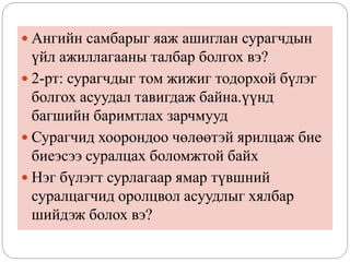  Ангийн самбарыг яаж ашиглан сурагчдын
үйл ажиллагааны талбар болгох вэ?
 2-рт: сурагчдыг том жижиг тодорхой бүлэг
болгох асуудал тавигдаж байна.үүнд
багшийн баримтлах зарчмууд
 Сурагчид хоорондоо чөлөөтэй ярилцаж бие
биеэсээ суралцах боломжтой байх
 Нэг бүлэгт сурлагаар ямар түвшний
суралцагчид оролцвол асуудлыг хялбар
шийдэж болох вэ?
 
