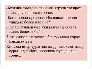 -Бүлгийн тоонд ангийн зай хэрхэн тохирох
талаар урьдчилан тооцох
-Багш өөрөө суралцах үйл явцыг хэрхэн
удирдах боломжтой вэ?
-Суралцагчдын үйл ажиллагаанд хяналт
тавих боломж байх
3-рт: хичээлийг зохион байгуулахад учрах
бэрхшээлүүд
Хичээлд ямар сурагчид илүү идэвхтэй, ямар
сурагчид хойрго оролцохыг урьдчилан
тооцох
 