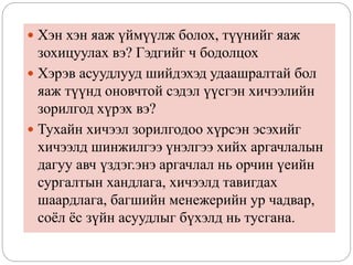  Хэн хэн яаж үймүүлж болох, түүнийг яаж
зохицуулах вэ? Гэдгийг ч бодолцох
 Хэрэв асуудлууд шийдэхэд удаашралтай бол
яаж түүнд оновчтой сэдэл үүсгэн хичээлийн
зорилгод хүрэх вэ?
 Тухайн хичээл зорилгодоо хүрсэн эсэхийг
хичээлд шинжилгээ үнэлгээ хийх аргачлалын
дагуу авч үздэг.энэ аргачлал нь орчин үеийн
сургалтын хандлага, хичээлд тавигдах
шаардлага, багшийн менежерийн ур чадвар,
соёл ёс зүйн асуудлыг бүхэлд нь тусгана.
 