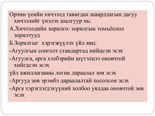 Орчин үеийн хичээлд тавигдах шаардлагын дагуу
хичээлийг үнэлэх шалгуур нь:
А.Хичээлдийн зорилго: зорилгын томъёолол
зорилтууд
Б.Зорилгыг хэрэгжүүлэх үйл явц:
-Агуулгын сонголт стандартад нийцсэн эсэх
-Агуулга, арга хэлбэрийн шүтэлцээ оновчтой
хийгдсэн эсэх
үйл ажиллагааны логик дараалал зөв эсэх
-Аргууд зөв эрэмбэ дараалалтай хосолсон эсэх
-Арга хэрэглэгдэхүүний холбоо уялдаа оновчтой зөв
эсэх
 