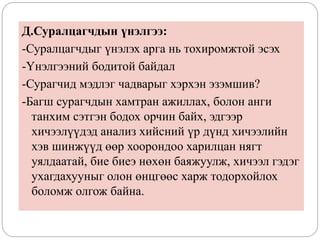 Д.Суралцагчдын үнэлгээ:
-Суралцагчдыг үнэлэх арга нь тохиромжтой эсэх
-Үнэлгээний бодитой байдал
-Сурагчид мэдлэг чадварыг хэрхэн эзэмшив?
-Багш сурагчдын хамтран ажиллах, болон анги
танхим сэтгэн бодох орчин байх, эдгээр
хичээлүүдэд анализ хийсний үр дүнд хичээлийн
хэв шинжүүд өөр хоорондоо харилцан нягт
уялдаатай, бие биеэ нөхөн баяжуулж, хичээл гэдэг
ухагдахууныг олон өнцгөөс харж тодорхойлох
боломж олгож байна.
 