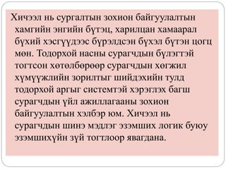 Хичээл нь сургалтын зохион байгуулалтын
хамгийн энгийн бүтэц, харилцан хамаарал
бүхий хэсгүүдээс бүрэлдсэн бүхэл бүтэн цогц
мөн. Тодорхой насны сурагчдын бүлэгтэй
тогтсон хөтөлбөрөөр сурагчдын хөгжил
хүмүүжлийн зорилтыг шийдэхийн тулд
тодорхой аргыг системтэй хэрэглэх багш
сурагчдын үйл ажиллагааны зохион
байгуулалтын хэлбэр юм. Хичээл нь
сурагчдын шинэ мэдлэг эзэмших логик буюу
эзэмшихүйн зүй тогтлоор явагдана.
 