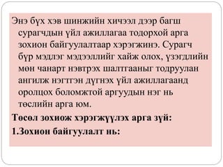 Энэ бүх хэв шинжийн хичээл дээр багш
сурагчдын үйл ажиллагаа тодорхой арга
зохион байгуулалтаар хэрэгжинэ. Сурагч
бүр мэдлэг мэдээллийг хайж олох, үзэгдлийн
мөн чанарт нэвтрэх шалтгааныг тодруулан
ангилж нэгтгэн дүгнэх үйл ажиллагаанд
оролцох боломжтой аргуудын нэг нь
төслийн арга юм.
Төсөл зохиож хэрэгжүүлэх арга зүй:
1.Зохион байгуулалт нь:
 
