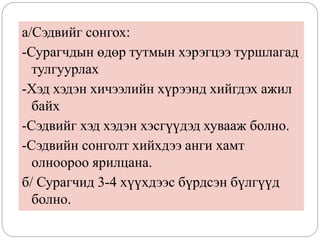а/Сэдвийг сонгох:
-Сурагчдын өдөр тутмын хэрэгцээ туршлагад
тулгуурлах
-Хэд хэдэн хичээлийн хүрээнд хийгдэх ажил
байх
-Сэдвийг хэд хэдэн хэсгүүдэд хувааж болно.
-Сэдвийн сонголт хийхдээ анги хамт
олноороо ярилцана.
б/ Сурагчид 3-4 хүүхдээс бүрдсэн бүлгүүд
болно.
 