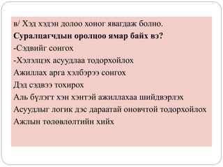 в/ Хэд хэдэн долоо хоног явагдаж болно.
Суралцагчдын оролцоо ямар байх вэ?
-Сэдвийг сонгох
-Хэлэлцэх асуудлаа тодорхойлох
Ажиллах арга хэлбэрээ сонгох
Дэд сэдвээ тохирох
Аль бүлэгт хэн хэнтэй ажиллахаа шийдвэрлэх
Асуудлыг логик дэс дараатай оновчтой тодорхойлох
Ажлын төлөвлөлтийн хийх
 