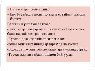  Бүтээлч эрэл хайлт хийх
 Бие биеийнхээ ажлыг хүндэтгэх тайлан тавихад
бэлтгэх
Багшийн үйл ажиллагаа:
-Багш ямар сэдвээр төсөлт хичээл хийхээ сонгож
багш нартай хамтран хэлэлцэх
-Сурагчиддаа сэдвийн талаар зөвлөх
-төлөвлөлт хийх шийдвэр гаргахад нь туслах
-Бодох сэтгэх хамтран ажиллах арга ухаанд сургах
-Төсөлт ажлын тайланг зохион байгуулах
 
