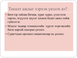 Төсөлт ажлыг хэрхэн үнэлэх вэ?
 Бичгээр тайлан бичиж, зураг зурах, үзэсгэлэн
гаргах, өгүүллэг шүлэг зохион бодит ажил хийж
гүйцэтгэх
 Мэдлэг чадвар эзэмшилтийн хүрээг мэргэжлийн
багш нартай хамтран үнэлнэ.
 Сурагчдын оролцоо санаачлагаар нь үнэлнэ.
 