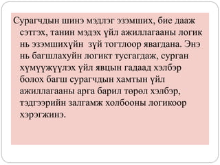 Сурагчдын шинэ мэдлэг эзэмших, бие дааж
сэтгэх, танин мэдэх үйл ажиллагааны логик
нь эзэмшихүйн зүй тогтлоор явагдана. Энэ
нь багшлахуйн логикт тусгагдаж, сурган
хүмүүжүүлэх үйл явцын гадаад хэлбэр
болох багш сурагчдын хамтын үйл
ажиллагааны арга барил төрөл хэлбэр,
тэдгээрийн залгамж холбооны логикоор
хэрэгжинэ.
 