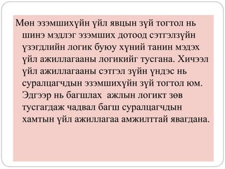 Мөн эзэмшихүйн үйл явцын зүй тогтол нь
шинэ мэдлэг эзэмших дотоод сэтгэлзүйн
үзэгдлийн логик буюу хүний танин мэдэх
үйл ажиллагааны логикийг тусгана. Хичээл
үйл ажиллагааны сэтгэл зүйн үндэс нь
суралцагчдын эзэмшихүйн зүй тогтол юм.
Эдгээр нь багшлах ажлын логикт зөв
тусгагдаж чадвал багш суралцагчдын
хамтын үйл ажиллагаа амжилттай явагдана.
 