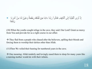 Story of the People of the
Cave
 (9) Or do you think that the companions of the cave and the
inscription were wonders among ours signs?
 (10) When the youths sought refuge in the cave, they said:
Our Lord! Grant us mercy from You and provide for us a
right course in our affair. (Dua)
 “from You”: Mercy should come from Allah alone
16
 
