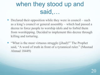  َۡ‫ذ‬ِّ‫إ‬‫ى‬‫و‬‫أ‬َُ‫ة‬‫ي‬ۡ‫ت‬ِّ‫ف‬ۡ‫ٱل‬‫ى‬‫ل‬ِّ‫إ‬َِّ‫ف‬ ۡ‫ه‬‫ك‬ۡ‫ٱل‬َ‫وا‬ُ‫ل‬‫ا‬‫ق‬‫ف‬َ‫ا‬‫َّن‬‫ب‬‫ر‬َِّ‫ت‬‫ا‬‫ء‬‫ا‬‫ن‬‫ن‬ِّ‫م‬ََ‫ُنك‬‫د‬َّ‫ل‬َ
ً۬
‫ة‬َ‫م‬ ۡ‫ح‬َ‫ر‬َۡ‫ئ‬ِّ‫ي‬‫ه‬‫و‬‫ا‬‫ن‬‫ل‬َۡ‫ن‬ِّ‫م‬‫ا‬‫ن‬ ِّ‫ر‬ ۡ‫م‬‫أ‬
‫ا‬ً۬‫د‬َ‫ش‬َ‫ر‬
(10) When the youths sought refuge in the cave, they said: Our Lord! Grant us mercy
from You and provide for us a right course in our affair.
 They fled from a people who chased after the believers, spilling their bloods and
forcing them to worship their deities other than Allah.
(11)Then We veiled their hearing for numbered years in the cave.
 One meaning: Allah tenderly and lovingly eased them to sleep for many years like
a nursing mother would do with their infants.
18
 