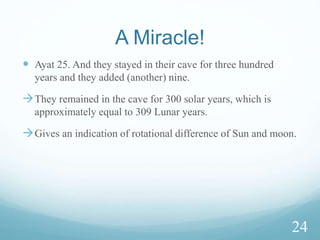 Day of resurrection is a reality.
 Just as We caused them to sleep and then roused them for
such-and-such reason, so likewise We shall make people
witness them at a time they are disputing among themselves
over the matter of resurrection. They then will know Allah’s
promise (about resurrection) is true and there is no doubt
about the Hour (Qiyamah)
 Their being awakened from the sleep proves that the raising
of the dead on the day of resurrection is a reality.
22
 
