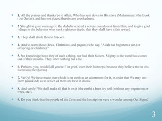  1. All the praises and thanks be to Allah, Who has sent down to His slave (Muhammad ) the Book
(the Qur'an), and has not placed therein any crookedness.
 2 Straight to give warning (to the disbelievers) of a severe punishment from Him, and to give glad
tidings to the believers who work righteous deeds, that they shall have a fair reward.
 3. They shall abide therein forever.
 4. And to warn those (Jews, Christians, and pagans) who say, "Allah has begotten a son (or
offspring or children)."
 5. No knowledge have they of such a thing, nor had their fathers. Mighty is the word that comes
out of their mouths. They utter nothing but a lie.
 6. Perhaps, you, would kill yourself in grief, over their footsteps, because they believe not in this
narration (the Qur'an).
 7. Verily! We have made that which is on earth as an adornment for it, in order that We may test
them (mankind) as to which of them are best in deeds.
 8. And verily! We shall make all that is on it (the earth) a bare dry soil (without any vegetation or
trees, etc.).
 9. Do you think that the people of the Cave and the Inscription were a wonder among Our Signs?
3
 