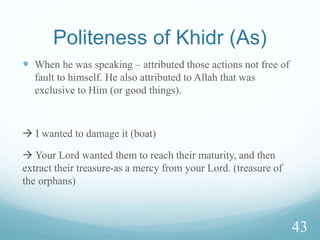 Story of Musa & Khidr (As)
 A man from Israelites said to Musa (As), I do not think that
there is anyone who knows more about Allah than you do.
Musa (As) replied: I do not think so. Allah then revealed to
him: My servant Khidr does.
Ref: Tafsir Al Ayyashi
 There is an explanation of realities and incidents which
affect what worldly people desire. The explanation will
become clear when Allah allows them to wake up from the
sleep (of obliviousness) – raised on the day of resurrection
35
 