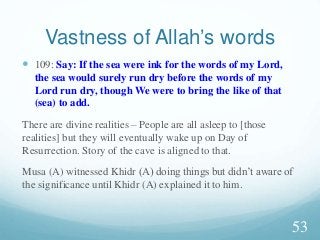 Vastness of Allah’s words
 109: Say: If the sea were ink for the words of my Lord,
the sea would surely run dry before the words of my
Lord run dry, though We were to bring the like of that
(sea) to add.
There are divine realities – People are all asleep to [those
realities] but they will eventually wake up on Day of
Resurrection. Story of the cave is aligned to that.
Musa (A) witnessed Khidr (A) doing things but didn’t aware of
the significance until Khidr (A) explained it to him.
53
 