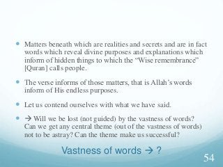 Vastness of words  ?
 Matters beneath which are realities and secrets and are in fact
words which reveal divine purposes and explanations which
inform of hidden things to which the “Wise remembrance”
[Quran] calls people.
 The verse informs of those matters, that is Allah’s words
inform of His endless purposes.
 Let us contend ourselves with what we have said.
  Will we be lost (not guided) by the vastness of words?
Can we get any central theme (out of the vastness of words)
not to be astray? Can the theme make us successful?
54
 