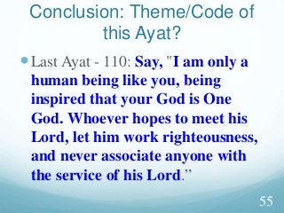 Last Ayat - 110: Say, "I am only a
human being like you, being
inspired that your God is One
God. Whoever hopes to meet his
Lord, let him work righteousness,
and never associate anyone with
the service of his Lord.”
Conclusion: Theme/Code of
this Ayat?
55
 