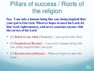 Say, "I am only a human being like you, being inspired that
your god is One God. Whoever hopes to meet his Lord, let
him work righteousness, and never associate anyone with
the service of his Lord.”
 [1] Belief in one Allah [Tauheed] -- your god is One God
 [2] Prophethood [Risalat] -- I am only a human being like
you, being inspired that your god
 [3] Resurrection [Akhiraat] -- Whoever hopes to meet his
Lord ….
Pillars of success / Roots of
the religion
56
 