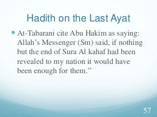 Hadith on the Last Ayat
At-Tabarani cite Abu Hakim as saying:
Allah’s Messenger (Sm) said, if nothing
but the end of Sura Al kahaf had been
revealed to my nation it would have
been enough for them.”
57
 