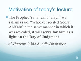 Motivation of today’s lecture
The Prophet (sallallaahu ‘alayhi wa
sallam) said, “Whoever recited Soorat
Al-Kahf in the same manner in which it
was revealed, it will serve for him as a
light on the Day of Judgment
- Al-Haakim 1/564 & Adh-Dhahabee
6
 