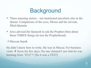 Background
 Three amazing stories – not mentioned anywhere else in the
Quran: Companions of the cave, Moses and his servant,
Dhul-Qarnain.
 Jews advised the Quraysh to ask the Prophet (Sm) about
those THREE things (to test the Prophethood).
Meccan Surah
He didn’t know how to write. He was in Mecca; For business
visits  Syria for few days; No one claimed I saw him he was
learning from ‘XYZ’!! [So it was a TEST]
7
 