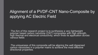 •The Aim of this research project is to synthesize a very lightweight
polymer based carbon nanotube (CNT) composites with high strength,
high thermal and electrical conductivity, which finds its application across
various fields
•The uniqueness of this composite will be aligning the well dispersed
carbon nanotubes in a polymer matrix to achieve the most effective
directional properties.
Alignment of a PVDF-CNT Nano-Composite by
applying AC Electric Field
 