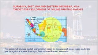 SURABAYA, EAST JAVA AND EASTERN INDONESIA, AS A
TARGET FOR DEVLOPMENT OF ONLINE PRINTING MARKET
This article will discuss market segmentation based on geographical area / region and more
specific again the area of Surabaya, East Java and Eastern Indonesia.
 