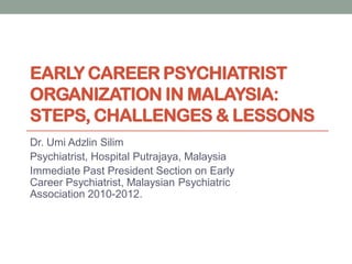 EARLY CAREER PSYCHIATRIST
ORGANIZATION IN MALAYSIA:
STEPS, CHALLENGES & LESSONS
Dr. Umi Adzlin Silim
Psychiatrist, Hospital Putrajaya, Malaysia
Immediate Past President Section on Early
Career Psychiatrist, Malaysian Psychiatric
Association 2010-2012.
 