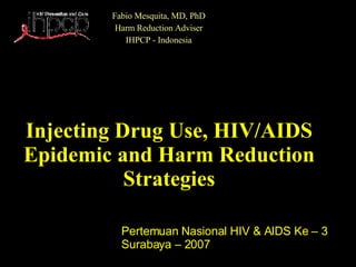 Injecting Drug Use, HIV/AIDS Epidemic and Harm Reduction Strategies Fabio Mesquita, MD, PhD Harm Reduction Adviser IHPCP - Indonesia Pertemuan Nasional HIV & AIDS Ke – 3 Surabaya – 2007 