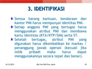 3. IDENTIFIKASI Semua barang bantuan, kendaraan dan kantor PMI harus mempunyai identitas PMI. Setiap anggota PMI yang bertugas harus menggunakan atribut PMI dan membawa kartu identitas (KTA/KTP/SIM) serta ST. Setelah bertugas, atribut PMI yang digunakan harus  dikembalikan ke markas   /   penanggung jawab operasi  (kecuali jika milik pribadi maka harus dapat menggunakannya secara tepat dan benar). 16.12.2011 Bid.Yan PMI Prov.Jatim 