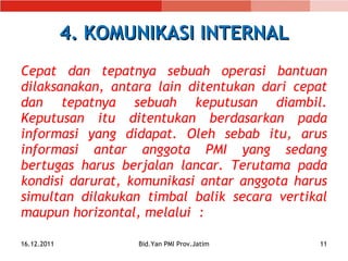 4. KOMUNIKASI INTERNAL Cepat dan tepatnya sebuah operasi bantuan dilaksanakan, antara lain ditentukan dari cepat dan tepatnya sebuah keputusan diambil. Keputusan itu ditentukan berdasarkan pada informasi yang didapat. Oleh sebab itu, arus informasi antar anggota PMI yang sedang bertugas harus berjalan lancar. Terutama pada kondisi  darurat, komunikasi antar anggota harus simultan  dilakukan timbal balik secara vertikal  maupun  horizontal, melalui  : 16.12.2011 Bid.Yan PMI Prov.Jatim 