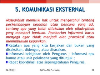 5. KOMUNIKASI EKSTERNAL Masyarakat memiliki hak untuk mengetahui tentang perkembangan kejadian atau bencana yang ad, tentang apa yang telah dilakukan oleh pihak-pihak yang memberi bantuan. Pemberian informasi harus menjaga agar tidak menjadi alat provokasi atau menimbulkan kepanikan. Katakan apa yang kita kerjakan dan bukan yang disaksikan, didengar ,  atau diras akan. I nformasi kebijakan oleh Pengurus  ; informasi  op s  humas atau unit pelaksana  yang ditunjuk  ; Rapat koordinasi atas sepengetahuan Pengurus . 16.12.2011 Bid.Yan PMI Prov.Jatim 