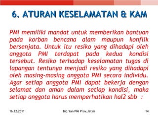 6. ATURAN KESELAMATAN & KAM PMI memiliki mandat untuk memberikan bantuan pada korban bencana alam maupun konflik bersenjata. Untuk itu resiko yang dihadapi oleh anggota PMI terdapat pada kedua kondisi tersebut. Resiko terhadap keselamatan tugas di lapangan tentunya menjadi resiko yang dihadapi oleh masing-masing anggota PMI secara individu. Agar setiap anggota PMI dapat bekerja dengan selamat dan aman dalam setiap kondisi, maka setiap anggota harus memperhatikan hal2 sbb  : 16.12.2011 Bid.Yan PMI Prov.Jatim 