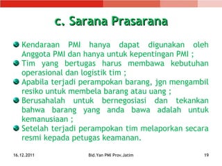 c. Sarana Prasarana Kendaraan PMI hanya dapat digunakan oleh Anggota PMI dan hanya untuk kepentingan PMI ; Tim yang bertugas harus membawa kebutuhan operasional dan logistik tim ; Apabila terjadi perampokan barang, j gn   mengambil resiko untuk membela barang atau uang ; Berusahalah untuk bernegosiasi dan tekankan bahwa barang yang anda bawa adalah untuk kem anusiaan  ; Setelah terjadi perampokan  tim melaporkan secara resmi kepada petugas keamanan. 16.12.2011 Bid.Yan PMI Prov.Jatim 