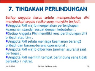 7. TINDAKAN PERLINDUNGAN Setiap anggota harus selalu mempersiapkan diri menghadapi segala resiko yang mungkin terjadi.  Anggota PMI wajib mengenakan perlengkapan keamanan standar sesuai dengan kebutuhan ; Setiap Anggota PMI memiliki renc perlindungan diri pribadi atau tim ; Anggota PMI selalu menjaga keamanan barang 2 pribadi dan barang-barang operasional ; Anggota PMI wajib diberikan jaminan asuransi saat  bertugas ; Anggota PMI memilih tempat berlindung yang tidak beresiko / netral. 16.12.2011 Bid.Yan PMI Prov.Jatim 