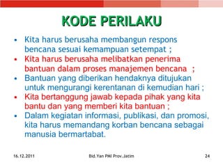 KODE PERILAKU Kita harus berusaha membangun respons bencana sesuai kemampuan setempa t ; Kita harus berusaha melibatkan penerima bantuan dalam proses manajemen bencana  ; Bantuan yang diberikan hendaknya ditujukan untuk mengurangi kerentanan di kemudian hari  ; Kita bertanggung jawab kepada pihak yang kita bantu dan yang memberi kita bantuan  ; Dalam kegiatan informasi, publikasi ,  dan promosi, kita harus memandang korban bencana sebagai manusia bermartabat . 16.12.2011 Bid.Yan PMI Prov.Jatim 
